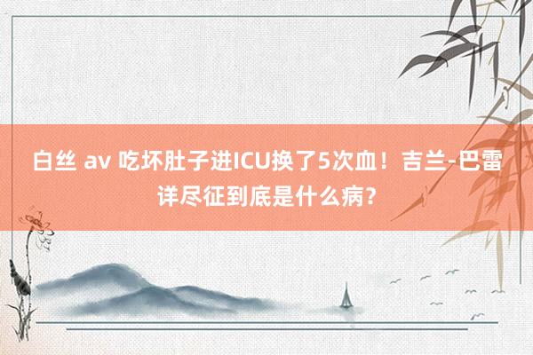 白丝 av 吃坏肚子进ICU换了5次血！吉兰-巴雷详尽征到底是什么病？