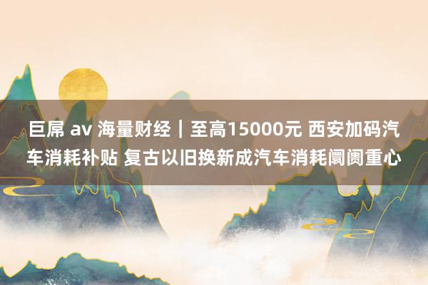 巨屌 av 海量财经｜至高15000元 西安加码汽车消耗补贴 复古以旧换新成汽车消耗阛阓重心