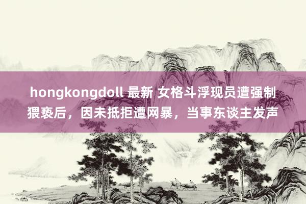 hongkongdoll 最新 女格斗浮现员遭强制猥亵后，因未抵拒遭网暴，当事东谈主发声