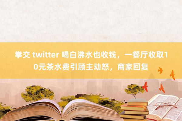 拳交 twitter 喝白沸水也收钱，一餐厅收取10元茶水费引顾主动怒，商家回复