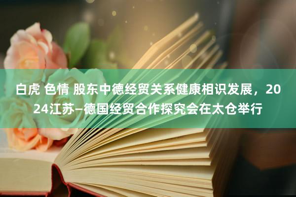 白虎 色情 股东中德经贸关系健康相识发展，2024江苏—德国经贸合作探究会在太仓举行