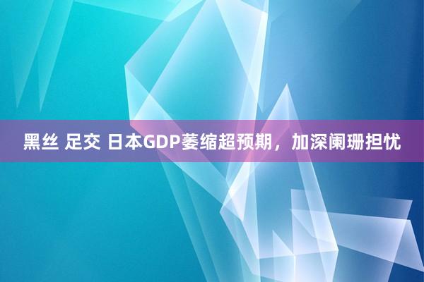 黑丝 足交 日本GDP萎缩超预期，加深阑珊担忧