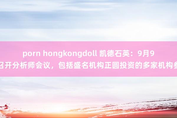 porn hongkongdoll 凯德石英：9月9日召开分析师会议，包括盛名机构正圆投资的多家机构参与