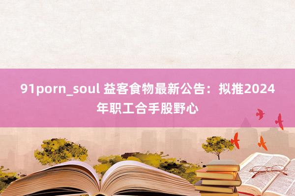 91porn_soul 益客食物最新公告：拟推2024年职工合手股野心