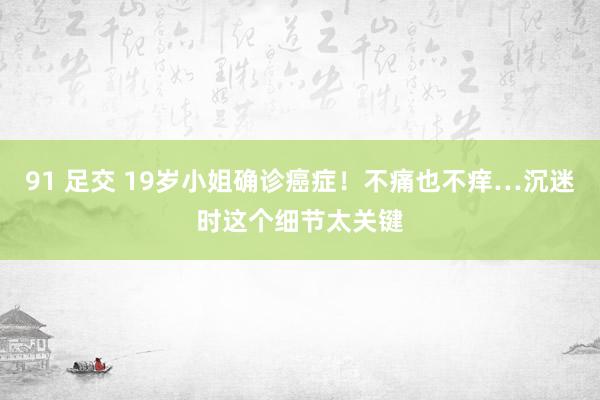 91 足交 19岁小姐确诊癌症！不痛也不痒…沉迷时这个细节太关键