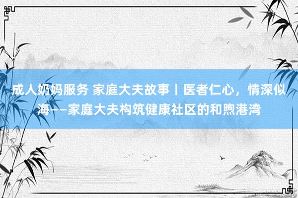 成人奶妈服务 家庭大夫故事丨医者仁心，情深似海——家庭大夫构筑健康社区的和煦港湾