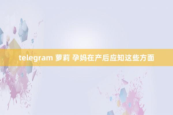 telegram 萝莉 孕妈在产后应知这些方面