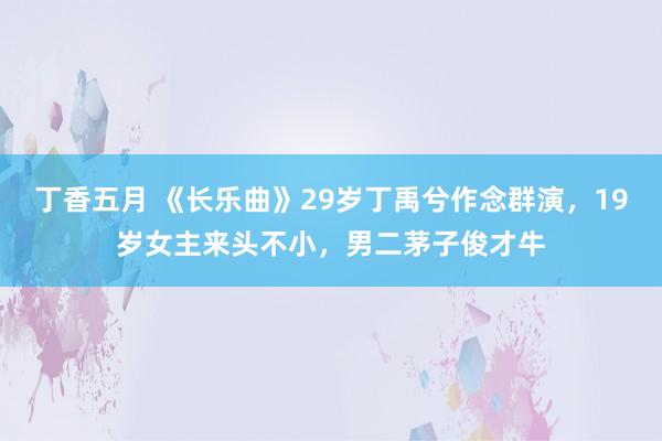 丁香五月 《长乐曲》29岁丁禹兮作念群演，19岁女主来头不小，男二茅子俊才牛