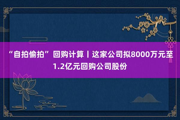 “自拍偷拍” 回购计算丨这家公司拟8000万元至1.2亿元回购公司股份