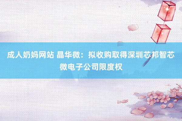 成人奶妈网站 晶华微：拟收购取得深圳芯邦智芯微电子公司限度权