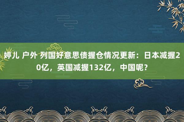 婷儿 户外 列国好意思债握仓情况更新：日本减握20亿，英国减握132亿，中国呢？