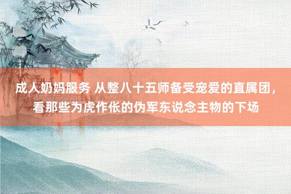 成人奶妈服务 从整八十五师备受宠爱的直属团，看那些为虎作伥的伪军东说念主物的下场