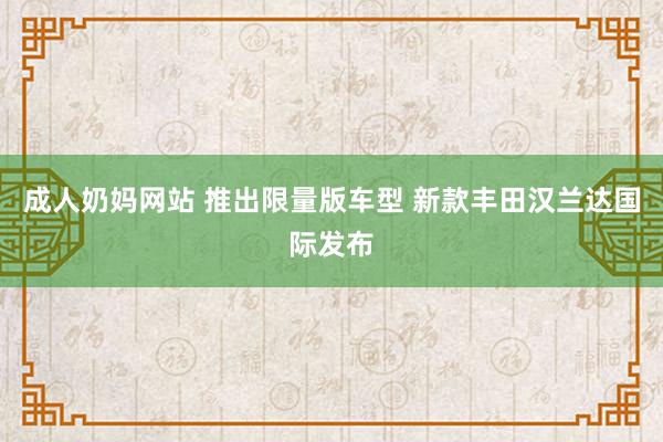 成人奶妈网站 推出限量版车型 新款丰田汉兰达国际发布