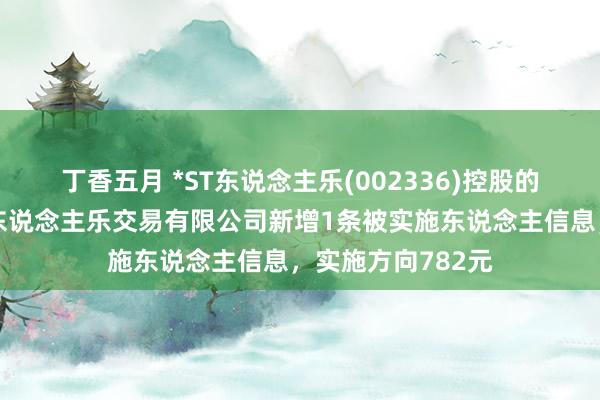 丁香五月 *ST东说念主乐(002336)控股的天津市东说念主东说念主乐交易有限公司新增1条被实施东说念主信息，实施方向782元