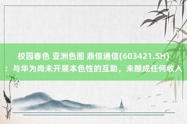 校园春色 亚洲色图 鼎信通信(603421.SH)：与华为尚未开展本色性的互助，未酿成任何收入