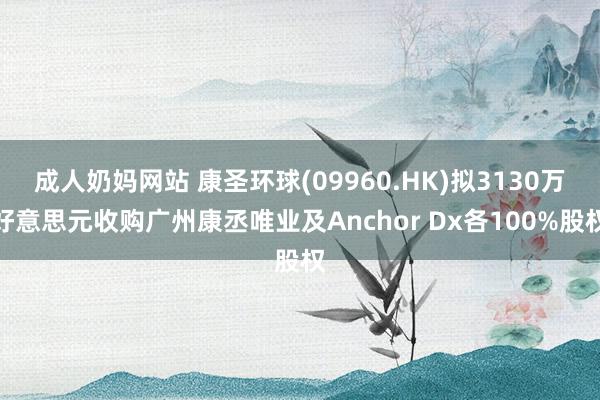 成人奶妈网站 康圣环球(09960.HK)拟3130万好意思元收购广州康丞唯业及Anchor Dx各100%股权