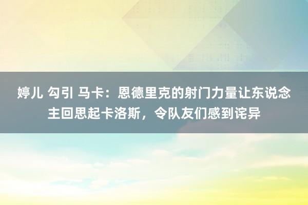 婷儿 勾引 马卡：恩德里克的射门力量让东说念主回思起卡洛斯，令队友们感到诧异