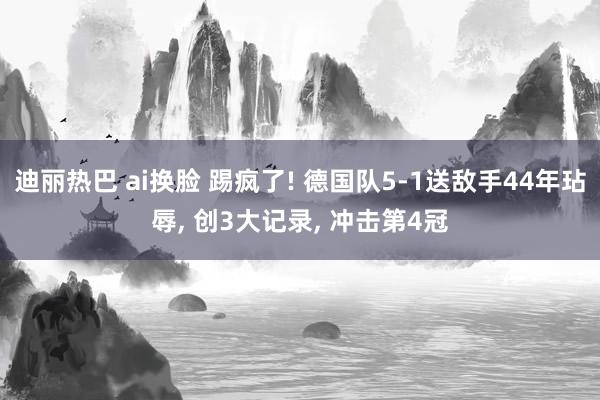 迪丽热巴 ai换脸 踢疯了! 德国队5-1送敌手44年玷辱， 创3大记录， 冲击第4冠