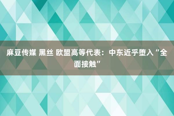 麻豆传媒 黑丝 欧盟高等代表：中东近乎堕入“全面接触”