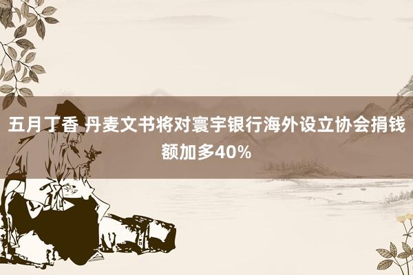 五月丁香 丹麦文书将对寰宇银行海外设立协会捐钱额加多40%