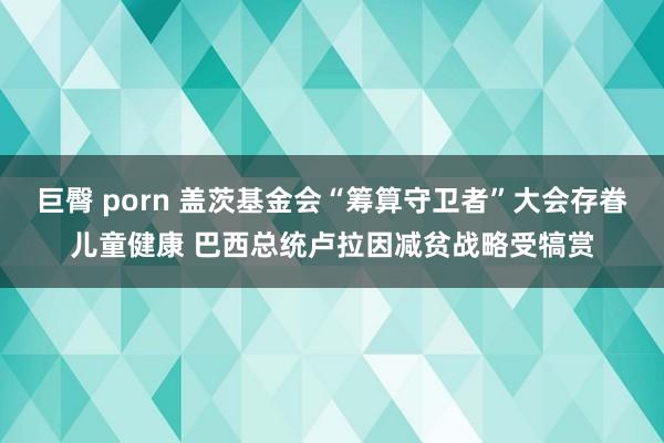 巨臀 porn 盖茨基金会“筹算守卫者”大会存眷儿童健康 巴西总统卢拉因减贫战略受犒赏