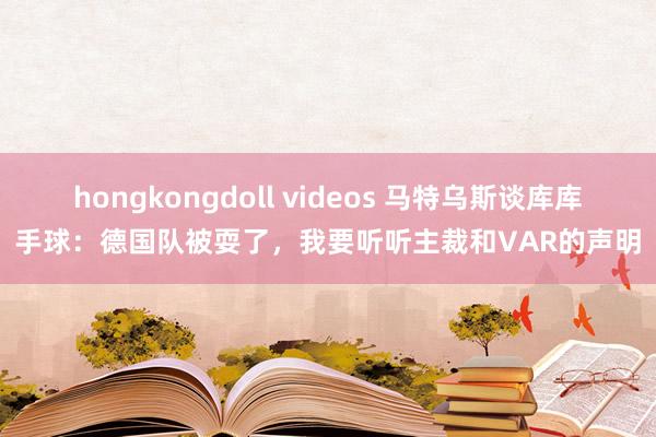 hongkongdoll videos 马特乌斯谈库库手球：德国队被耍了，我要听听主裁和VAR的声明