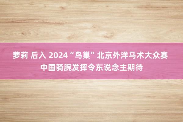 萝莉 后入 2024“鸟巢”北京外洋马术大众赛 中国骑腕发挥令东说念主期待