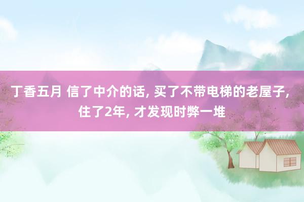 丁香五月 信了中介的话， 买了不带电梯的老屋子， 住了2年， 才发现时弊一堆