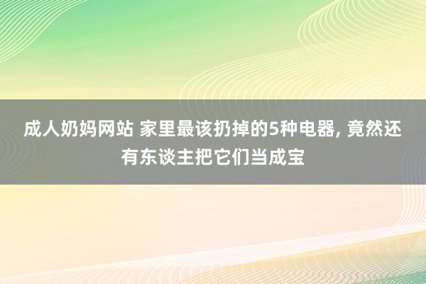 成人奶妈网站 家里最该扔掉的5种电器， 竟然还有东谈主把它们当成宝