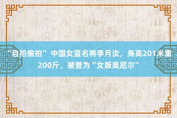 “自拍偷拍” 中国女篮名将李月汝，身高201米重200斤，被誉为“女版奥尼尔”