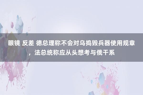 眼镜 反差 德总理称不会对乌捣毁兵器使用规章，法总统称应从头想考与俄干系