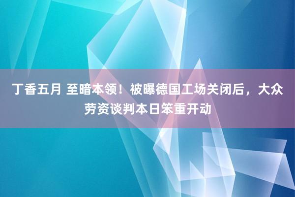 丁香五月 至暗本领！被曝德国工场关闭后，大众劳资谈判本日笨重开动