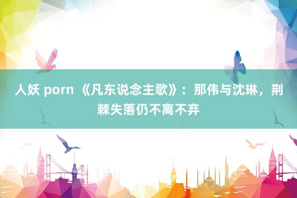 人妖 porn 《凡东说念主歌》：那伟与沈琳，荆棘失落仍不离不弃