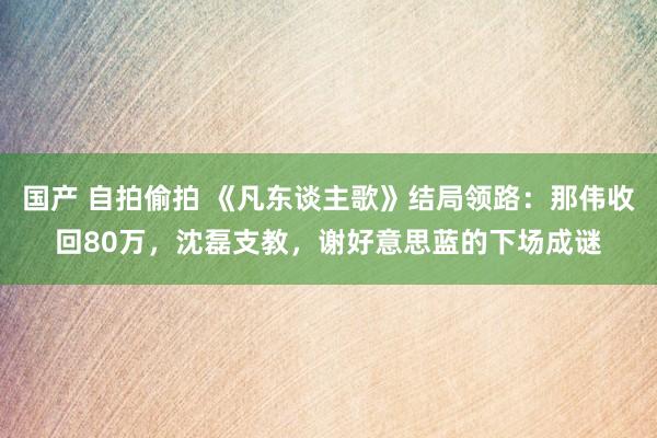 国产 自拍偷拍 《凡东谈主歌》结局领路：那伟收回80万，沈磊支教，谢好意思蓝的下场成谜