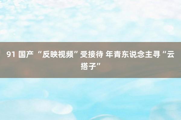 91 国产 “反映视频”受接待 年青东说念主寻“云搭子”