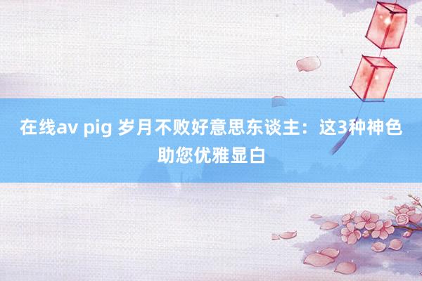 在线av pig 岁月不败好意思东谈主：这3种神色助您优雅显白