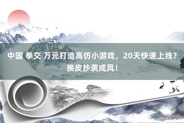 中国 拳交 万元打造高仿小游戏，20天快速上线？换皮抄袭成风！