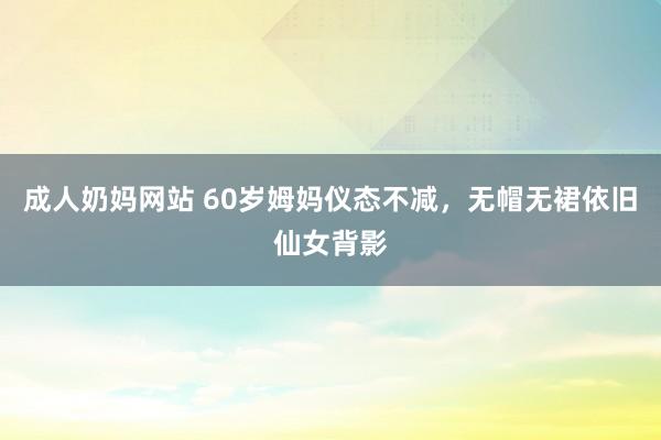 成人奶妈网站 60岁姆妈仪态不减，无帽无裙依旧仙女背影