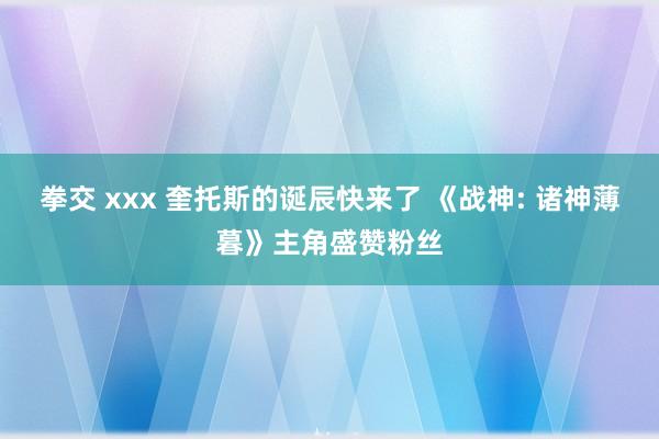 拳交 xxx 奎托斯的诞辰快来了 《战神: 诸神薄暮》主角盛赞粉丝