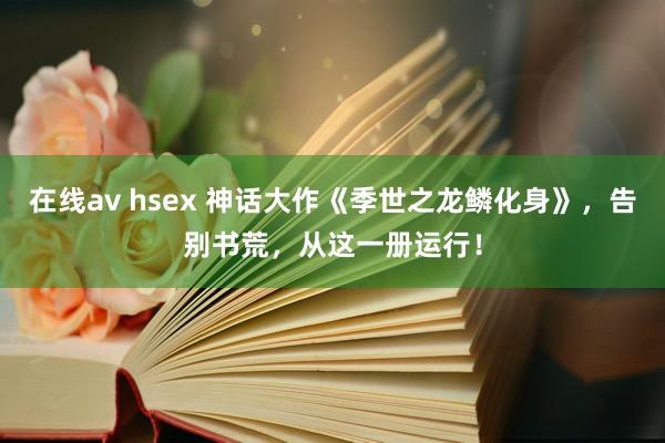 在线av hsex 神话大作《季世之龙鳞化身》，告别书荒，从这一册运行！