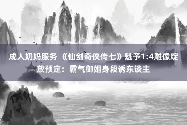 成人奶妈服务 《仙剑奇侠传七》魁予1:4雕像绽放预定：霸气御姐身段诱东谈主