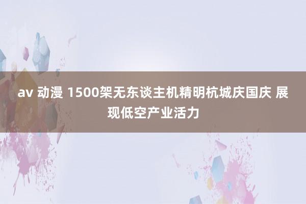 av 动漫 1500架无东谈主机精明杭城庆国庆 展现低空产业活力