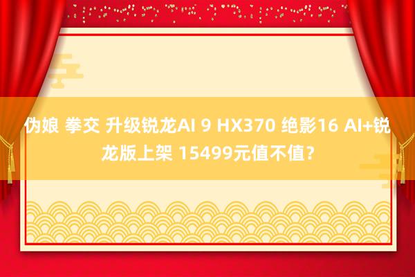 伪娘 拳交 升级锐龙AI 9 HX370 绝影16 AI+锐龙版上架 15499元值不值？