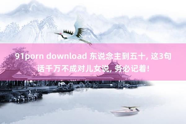 91porn download 东说念主到五十， 这3句话千万不成对儿女说， 务必记着!