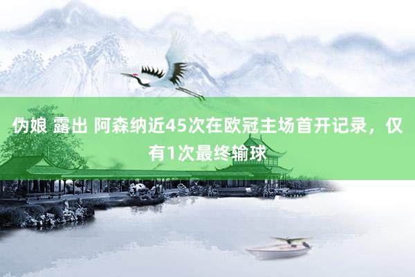 伪娘 露出 阿森纳近45次在欧冠主场首开记录，仅有1次最终输球