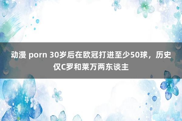 动漫 porn 30岁后在欧冠打进至少50球，历史仅C罗和莱万两东谈主