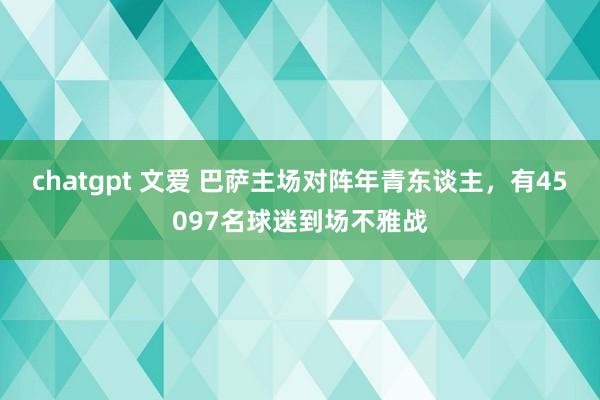 chatgpt 文爱 巴萨主场对阵年青东谈主，有45097名球迷到场不雅战