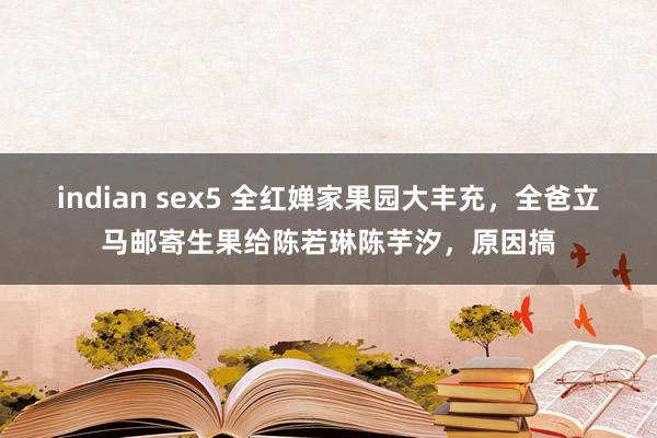 indian sex5 全红婵家果园大丰充，全爸立马邮寄生果给陈若琳陈芋汐，原因搞