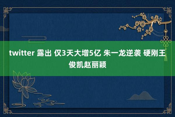 twitter 露出 仅3天大增5亿 朱一龙逆袭 硬刚王俊凯赵丽颖