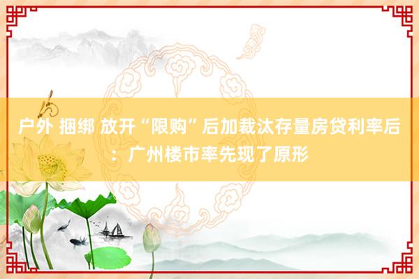 户外 捆绑 放开“限购”后加裁汰存量房贷利率后：广州楼市率先现了原形